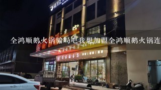 全鸿顺鹅火锅骗局吧我想加盟全鸿顺鹅火锅连锁店，但