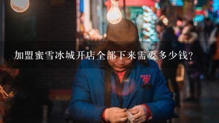 加盟蜜雪冰城开店全部下来需要多少钱？