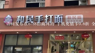 请问发布在6788招商网的 手机充值卡<br/>0、6折 全国招商的广告 是真实的吗？