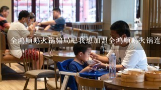 全鸿顺鹅火锅骗局吧我想加盟全鸿顺鹅火锅连锁店，但